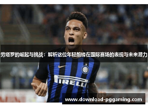 劳塔罗的崛起与挑战：解析这位年轻前锋在国际赛场的表现与未来潜力