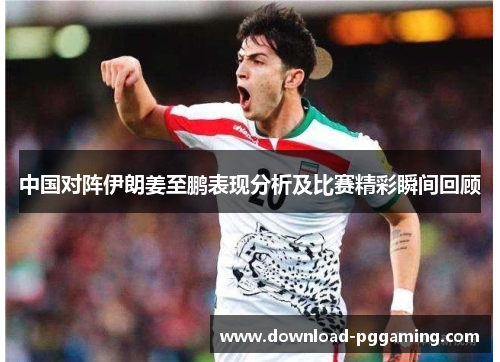 中国对阵伊朗姜至鹏表现分析及比赛精彩瞬间回顾